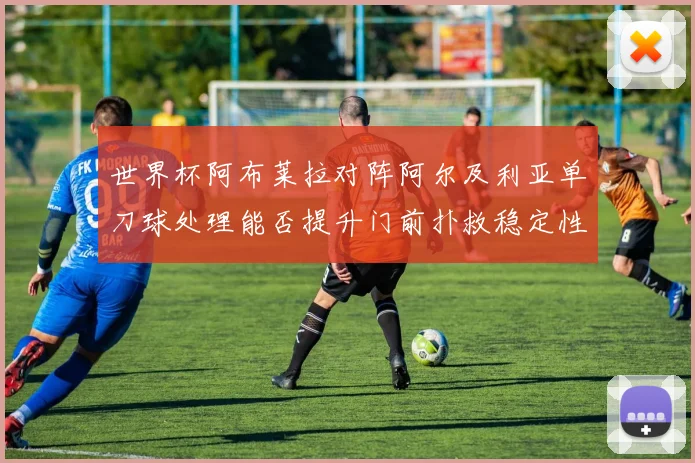 世界杯阿布莱拉对阵阿尔及利亚单刀球处理能否提升门前扑救稳定性