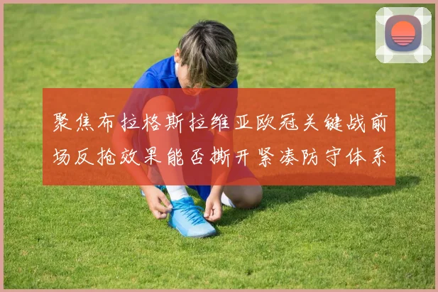 聚焦布拉格斯拉维亚欧冠关键战前场反抢效果能否撕开紧凑防守体系