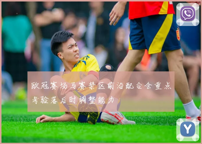 欧冠赛场马赛禁区前沿配合会重点考验落后时调整能力
