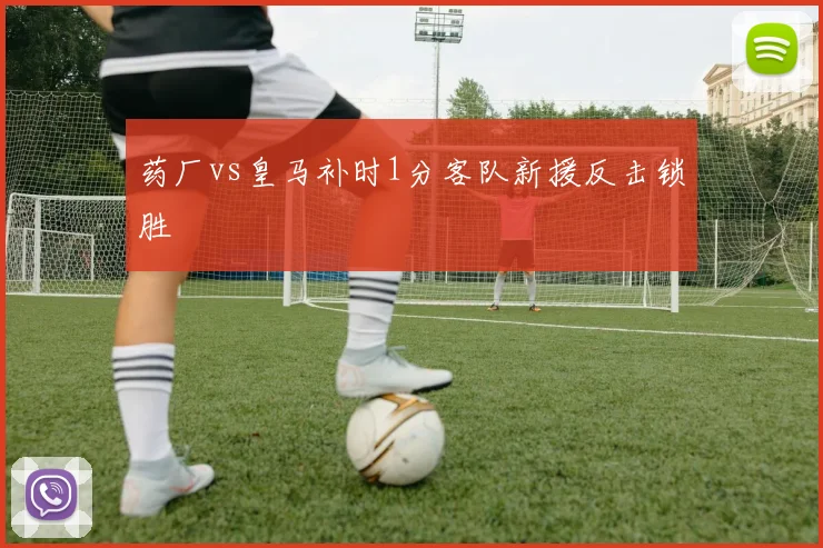 药厂vs皇马补时1分客队新援反击锁胜