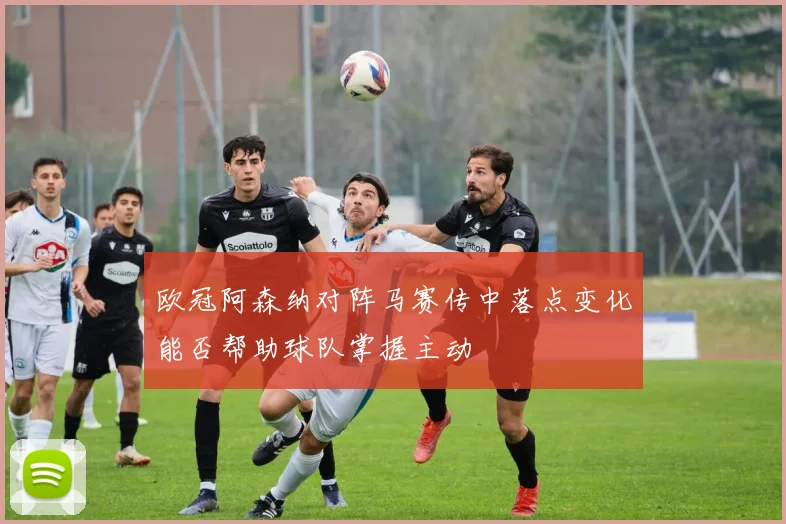 欧冠阿森纳对阵马赛传中落点变化能否帮助球队掌握主动
