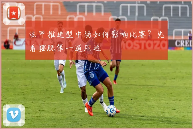 法甲推进型中场如何影响比赛？先看摆脱第一道压迫