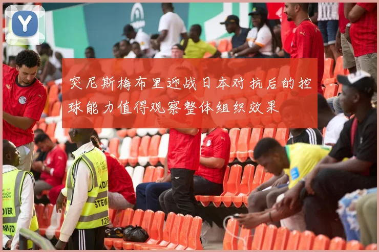突尼斯梅布里迎战日本对抗后的控球能力值得观察整体组织效果