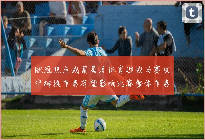 欧冠焦点战葡萄牙体育迎战马赛攻守转换节奏有望影响比赛整体节奏
