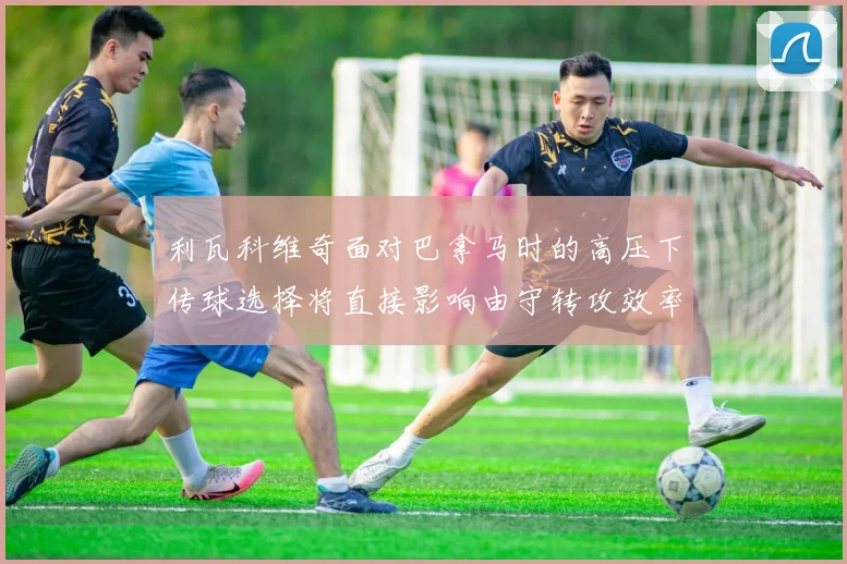 利瓦科维奇面对巴拿马时的高压下传球选择将直接影响由守转攻效率