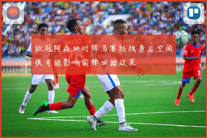 欧冠阿森纳对阵马赛防线身后空间很可能影响前锋回撤效果