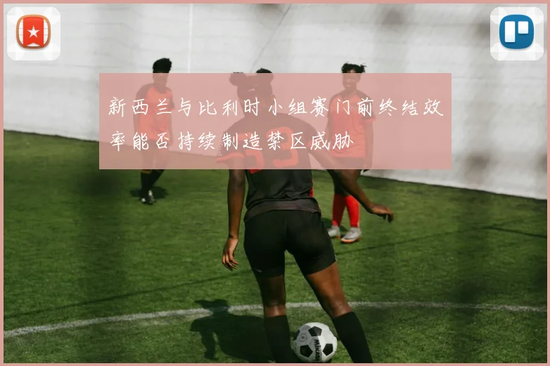 新西兰与比利时小组赛门前终结效率能否持续制造禁区威胁