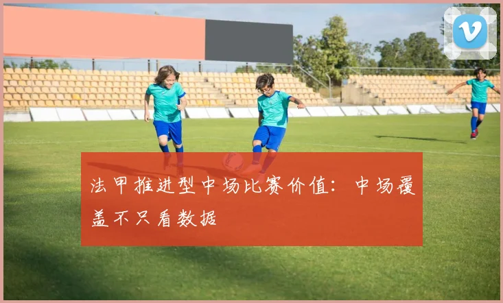 法甲推进型中场比赛价值：中场覆盖不只看数据